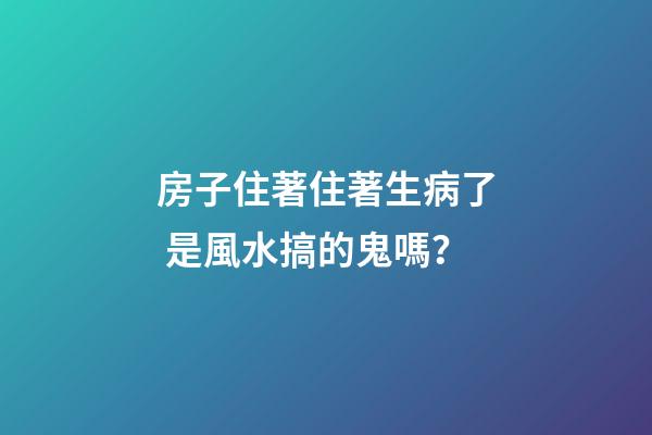 房子住著住著生病了 是風水搞的鬼嗎？